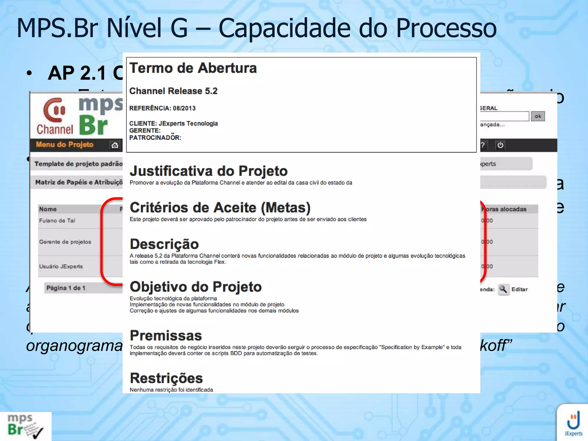 MPS.Br Nível G – Capacidade do Processo
• AP 2.1 O processo é gerenciado
• Este atributo evidencia o quanto a execução do
processo é gerenciada.
• Resultado esperado:
• RAP 6. As responsabilidades e a autoridade para
executar o processo são definidas, atribuídas e
comunicadas
Apresentar o termo de abertura do projeto, a relação dos papéis e
atribuições do projeto e a ata da reunião de kickoff que poderá constar
que “Todos os membros da equipe conhecem e concordam com o
organograma do projeto, apresentado durante a reunião de kickoff”

 
