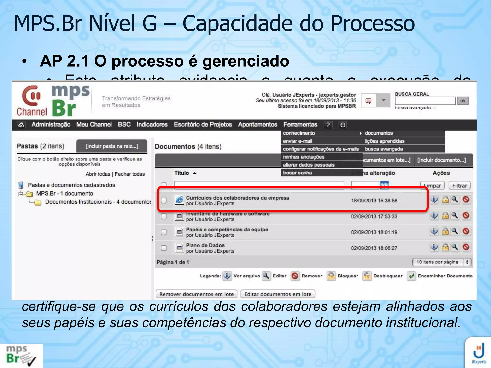 MPS.Br Nível G – Capacidade do Processo
• AP 2.1 O processo é gerenciado
• Este atributo evidencia o quanto a execução do
processo é gerenciada.
• Resultado esperado:
• RAP 7. As pessoas que executam o processo são
competentes em termos de formação, treinamento e
experiência
Crie um projeto no Channel para treinamento de todos os colaboradores a
respeito dos processos institucionais relacionados ao MPS.Br. Todos
devem apontar horas neste projeto para evidenciar a participação neste
treinamento. Além disso, disponibilize o currículo de todos os
colaboradores da base de documentos institucionais, dentro do Channel e
certifique-se que os currículos dos colaboradores estejam alinhados aos
seus papéis e suas competências do respectivo documento institucional.

 