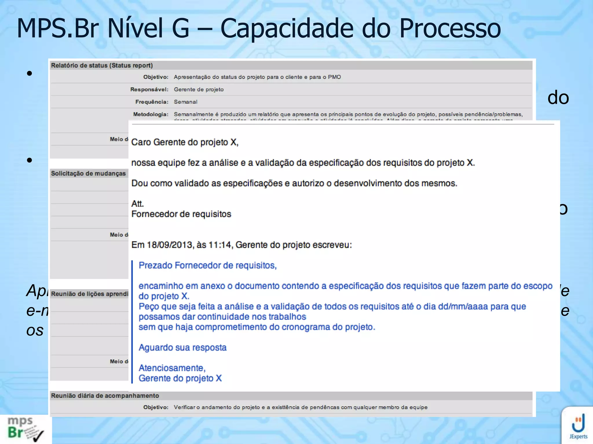 MPS.Br Nível G – Capacidade do Processo
• AP 2.1 O processo é gerenciado
• Este atributo evidencia o quanto a execução do
processo é gerenciada.
• Resultado esperado:
• RAP 8. A comunicação entre as partes interessadas no
processo é planejada e executada de forma a garantir o
seu envolvimento
Apresente o plano de comunicação do projeto, a evidência das trocas de
e-mails com os fornecedores de requisitos e com demais stakeholders e
os status reports.

 