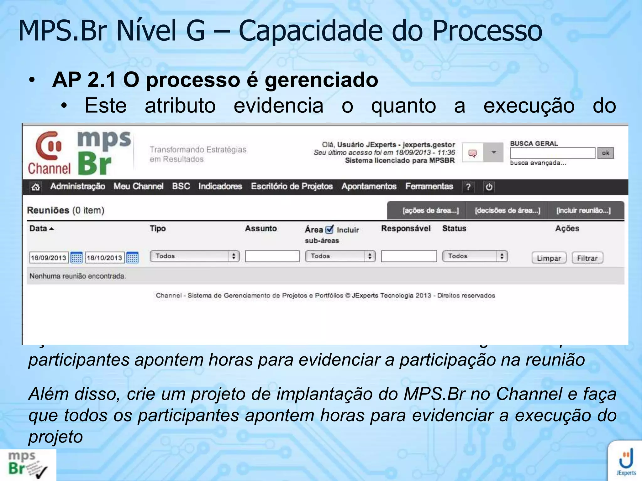 MPS.Br Nível G – Capacidade do Processo
• AP 2.1 O processo é gerenciado
• Este atributo evidencia o quanto a execução do
processo é gerenciada.
• Resultado esperado:
• RAP 9. Os resultados do processo são revistos com a
gerência de alto nível para fornecer visibilidade sobre a
sua situação na organização
Faça reuniões periódicas entre os gerentes de projetos e a direção da
empresa para discutir melhorias e evoluções do processo. Registre as
ações e decisões decorrentes destas reuniões e garanta que os
participantes apontem horas para evidenciar a participação na reunião
Além disso, crie um projeto de implantação do MPS.Br no Channel e faça
que todos os participantes apontem horas para evidenciar a execução do
projeto

 