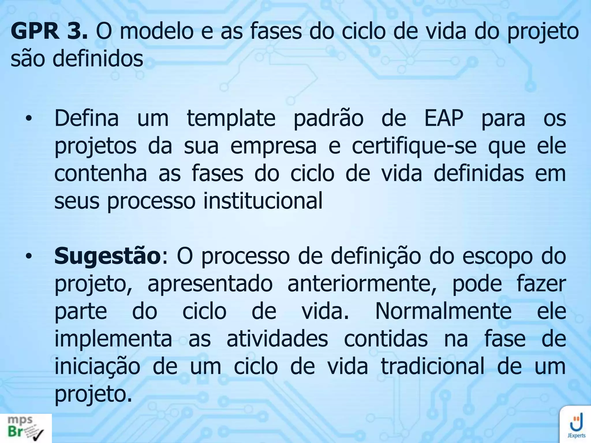 GPR 3. O modelo e as fases do ciclo de vida do projeto
são definidos
• Defina um template padrão de EAP para os
projetos da sua empresa e certifique-se que ele
contenha as fases do ciclo de vida definidas em
seus processo institucional
• Sugestão: O processo de definição do escopo do
projeto, apresentado anteriormente, pode fazer
parte do ciclo de vida. Normalmente ele
implementa as atividades contidas na fase de
iniciação de um ciclo de vida tradicional de um
projeto.

 