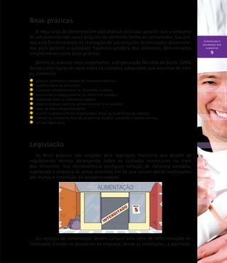 INTRODUÇÃO À
SEGURANÇA DOS
ALIMENTOS
9
Boas práticas
A segurança de alimentos tem por objetivo principal garantir que o consumo
de um alimento não cause prejuízo de nenhuma forma ao consumidor. Sua prá-
tica está fundamentada na realização de um conjunto de atividades desenvolvi-
das para garantir a qualidade higiênico-sanitária dos alimentos, denominadas
simplesmente como boas práticas.
Dentre as práticas mais importantes, a Organização Mundial da Saúde (OMS)
destaca dez regras de ouro sobre os cuidados adequados que devemos ter com
os alimentos:
	 adquirir alimentos tratados de maneira higiênica;
	 cozinhar bem os alimentos;
	 consumir imediatamente os alimentos cozidos;
	 armazenar cuidadosamente os alimentos cozidos;
	 reaquecer bem os alimentos cozidos;
	 evitar o contato entre os alimentos crus e os cozidos;
	 lavar as mãos freqüentemente;
	 manter cuidadosamente higienizadas todas as superfícies da cozinha;
	 manter os alimentos fora do alcance de insetos, roedores e outros animais;
	 utilizar água pura.
Legislação
As boas práticas são exigidas pela legislação brasileira que dispõe de
regulamento técnico abrangendo todos os cuidados necessários no trato
dos alimentos. Sua desobediência configura infração de natureza sanitária,
sujeitando a empresa às penas previstas em lei que variam desde notificações
até multas e interdição do estabelecimento.
Os serviços de alimentação devem cumprir uma série de determinações re-
lacionadas a todos os processos da empresa, desde as instalações, a aquisição,
 