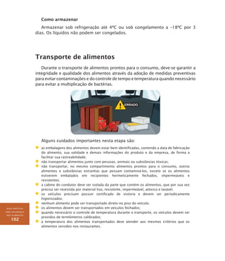 BOAS PRÁTICAS
PARA SEGURANÇA
DOS ALIMENTOS
102
Como armazenar
Armazenar sob refrigeração até 4ºC ou sob congelamento a –18ºC por 3
dias. Os líquidos não podem ser congelados.
Transporte de alimentos
Durante o transporte de alimentos prontos para o consumo, deve-se garantir a
integridade e qualidade dos alimentos através da adoção de medidas preventivas
para evitar contaminações e do controle de tempo e temperatura quando necessário
para evitar a multiplicação de bactérias.
Alguns cuidados importantes nesta etapa são:
	 as embalagens dos alimentos devem estar bem identificadas, contendo a data de fabricação
do alimento, sua validade e demais informações do produto e da empresa, de forma a
facilitar sua rastreabilidade;
	 não transportar alimentos junto com pessoas, animais ou substâncias tóxicas;
	 não transportar, no mesmo compartimento alimentos prontos para o consumo, outros
alimentos e substâncias estranhas que possam contaminá-los, exceto se os alimentos
estiverem embalados em recipientes hermeticamente fechados, impermeáveis e
resistentes;
	 a cabine do condutor deve ser isolada da parte que contém os alimentos, que por sua vez
precisa ser revestida por material liso, resistente, impermeável, atóxico e lavável;
	 os veículos precisam possuir certificado de vistoria e devem ser periodicamente
higienizados;
	 nenhum alimento pode ser transportado direto no piso do veículo;
	 os alimentos devem ser transportados em veículos fechados;
	 quando necessário o controle de temperatura durante o transporte, os veículos devem ser
providos de termômetros calibrados;
	 a temperatura dos alimentos transportados deve atender aos mesmos critérios que os
alimentos servidos nos restaurantes.
 