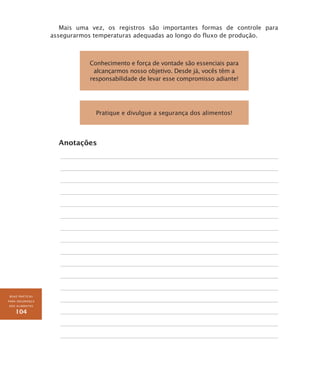 BOAS PRÁTICAS
PARA SEGURANÇA
DOS ALIMENTOS
104
Mais uma vez, os registros são importantes formas de controle para
assegurarmos temperaturas adequadas ao longo do fluxo de produção.
Conhecimento e força de vontade são essenciais para
alcançarmos nosso objetivo. Desde já, vocês têm a
responsabilidade de levar esse compromisso adiante!
Pratique e divulgue a segurança dos alimentos!
Anotações
 