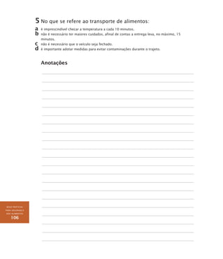 BOAS PRÁTICAS
PARA SEGURANÇA
DOS ALIMENTOS
106
5	No que se refere ao transporte de alimentos:
a	 é imprescindível checar a temperatura a cada 10 minutos.
b	não é necessário ter maiores cuidados, afinal de contas a entrega leva, no máximo, 15
minutos.
c	 não é necessário que o veículo seja fechado.
d	é importante adotar medidas para evitar contaminações durante o trajeto.
Anotações
 