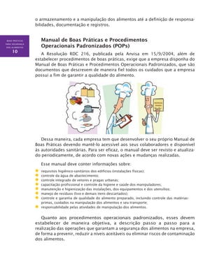 BOAS PRÁTICAS
PARA SEGURANÇA
DOS ALIMENTOS
10
o armazenamento e a manipulação dos alimentos até a definição de responsa-
bilidades, documentação e registros.
Manual de Boas Práticas e Procedimentos
Operacionais Padronizados (POPs)
A Resolução RDC 216, publicada pela Anvisa em 15/9/2004, além de
estabelecer procedimentos de boas práticas, exige que a empresa disponha do
Manual de Boas Práticas e Procedimentos Operacionais Padronizados, que são
documentos que descrevem de maneira fiel todos os cuidados que a empresa
possui a fim de garantir a qualidade do alimento.
Dessa maneira, cada empresa tem que desenvolver o seu próprio Manual de
Boas Práticas devendo mantê-lo acessível aos seus colaboradores e disponível
às autoridades sanitárias. Para ser eficaz, o manual deve ser revisto e atualiza-
do periodicamente, de acordo com novas ações e mudanças realizadas.
Esse manual deve conter informações sobre:
	 requisitos higiênico-sanitários dos edifícios (instalações físicas);
	 controle da água de abastecimento;
	 controle integrado de vetores e pragas urbanas;
	 capacitação profissional e controle da higiene e saúde dos manipuladores;
	 manutenção e higienização das instalações, dos equipamentos e dos utensílios;
	 manejo de resíduos (lixo e demais itens descartados);
	 controle e garantia de qualidade do alimento preparado, incluindo controle das matérias-
primas, cuidados na manipulação dos alimentos e seu transporte;
	 responsabilidade pelas atividades de manipulação dos alimentos.
Quanto aos procedimentos operacionais padronizados, esses devem
estabelecer de maneira objetiva, a descrição passo a passo para a
realização das operações que garantam a segurança dos alimentos na empresa,
de forma a prevenir, reduzir a níveis aceitáveis ou eliminar riscos de contaminação
dos alimentos.
 