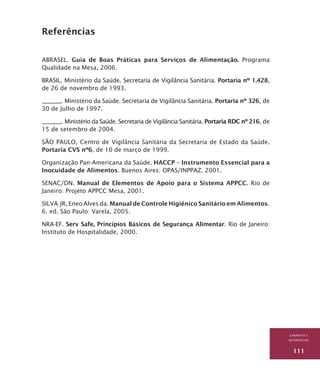 GABARITO E
REFERÊNCIAs
111
Referências
ABRASEL. Guia de Boas Práticas para Serviços de Alimentação. Programa
Qualidade na Mesa, 2006.
BRASIL. Ministério da Saúde. Secretaria de Vigilância Sanitária. Portaria nº 1.428,
de 26 de novembro de 1993.
________. Ministério da Saúde. Secretaria de Vigilância Sanitária. Portaria nº 326, de
30 de Julho de 1997.
________. Ministério da Saúde. Secretaria de Vigilância Sanitária. Portaria RDC nº 216, de
15 de setembro de 2004.
SÃO PAULO, Centro de Vigilância Sanitária da Secretaria de Estado da Saúde.
Portaria CVS nº6, de 10 de março de 1999.
Organização Pan-Americana da Saúde. HACCP – Instrumento Essencial para a
Inocuidade de Alimentos. Buenos Aires: OPAS/INPPAZ, 2001.
SENAC/DN. Manual de Elementos de Apoio para o Sistema APPCC. Rio de
Janeiro: Projeto APPCC Mesa, 2001.
SILVA JR, Eneo Alves da. Manual de Controle Higiênico Sanitário em Alimentos.
6. ed. São Paulo: Varela, 2005.
NRA-EF. Serv Safe, Princípios Básicos de Segurança Alimentar. Rio de Janeiro:
Instituto de Hospitalidade, 2000.
 