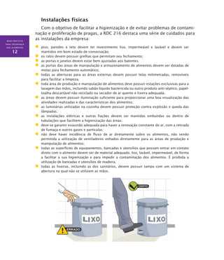 BOAS PRÁTICAS
PARA SEGURANÇA
DOS ALIMENTOS
12
Instalações físicas
Com o objetivo de facilitar a higienização e de evitar problemas de contami-
nação e proliferação de pragas, a RDC 216 destaca uma série de cuidados para
as instalações da empresa:
	 piso, paredes e teto devem ter revestimento liso, impermeável e lavável e devem ser
mantidos em bom estado de conservação;
	 os ralos devem possuir grelhas que permitam seu fechamento;
	 as portas e janelas devem estar bem ajustadas aos batentes;
	 as portas das áreas de manipulação e armazenamento de alimentos devem ser dotadas de
molas para fechamento automático;
	 todas as aberturas para as áreas externas devem possuir telas milimetradas, removíveis
para facilitar a limpeza;
	 toda área de produção e manipulação de alimentos deve possuir estações exclusivas para a
lavagem das mãos, incluindo sabão líquido bactericida ou outro produto anti-séptico, papel-
toalha descartável não reciclado ou secador de ar quente e lixeira adequada.
	 as áreas devem possuir iluminação suficiente para proporcionar uma boa visualização das
atividades realizadas e das características dos alimentos;
	 as luminárias utilizadas na cozinha devem possuir proteção contra explosão e queda das
lâmpadas;
	 as instalações elétricas e outras fiações devem ser mantidas embutidas ou dentro de
tubulações que facilitem a higienização das áreas;
	 deve-se garantir exaustão adequada para haver a renovação constante do ar, com a retirada
de fumaça e outros gases e partículas;
	 não deve haver incidência de fluxo de ar diretamente sobre os alimentos, não sendo
permitida a utilização de ventiladores voltados diretamente para as áreas de produção e
manipulação de alimentos;
	 todas as superfícies de equipamentos, bancadas e utensílios que possam entrar em contato
direto com o alimento devem ser de material adequado, liso, lavável, impermeável, de forma
a facilitar a sua higienização e para impedir a contaminação dos alimentos. É proibida a
utilização de bancadas e utensílios de madeira.
	 todas as lixeiras, incluindo as dos sanitários, devem possuir tampa com um sistema de
abertura na qual não se utilizem as mãos.
 