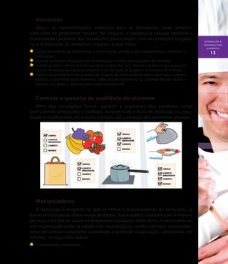INTRODUÇÃO À
SEGURANÇA DOS
ALIMENTOS
13
Manutenção
Seguir as recomendações sanitárias para as instalações pode prevenir
uma série de problemas futuros. No entanto, é necessário realizar também a
manutenção constante das instalações para cumprir com as condições exigidas
para a produção de alimentos seguros, o que inclui:
	 adotar programas de manutenção e higienização periódica dos equipamentos, utensílios e
instalações;
	 realizar calibração constante dos termômetros e outros instrumentos de medição;
	 manter as áreas internas e externas livres de entulho, lixo, objetos em desuso ou quaisquer
outros elementos que possam permitir a proliferação de pragas e a presença de animais;
	 manter nos sanitários e nas estações de lavagem de mãos produtos necessários para a higiene
pessoal, o que inclui papel higiênico, sabão líquido bactericida ou sabonete líquido neutro e
produto anti-séptico, além de papel-toalha não reciclado.
Controle e garantia de qualidade do alimento
Além das instalações físicas, garantir a segurança dos alimentos exige
profissionais preparados e cuidados durante todo o fluxo de produção, ou seja,
desde o recebimento de matérias-primas até a entrega dos alimentos prontos.
Manipuladores
A legislação é exigente no que se refere a manipuladores de alimentos, já
que estes são peças-chave nesse processo. São exigidos cuidados com a higiene
pessoal, controle de saúde e treinamento constante. Além disso, é necessário ter
um responsável pelas atividades de manipulação, sendo que este responsável
deve ser comprovadamente submetido a curso de capacitação, abordando, no
mínimo, os seguintes temas:
Contaminantes alimentares.
 