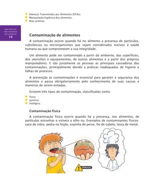 BOAS PRÁTICAS
PARA SEGURANÇA
DOS ALIMENTOS
14
Doenças Transmitidas por Alimentos (DTAs).
Manipulação higiênica dos alimentos.
Boas práticas.
Contaminação de alimentos
A contaminação ocorre quando há no alimento a presença de partículas,
substâncias ou microrganismos que sejam considerados nocivos à saúde
humana ou que comprometam a sua integridade.
Um alimento pode ser contaminado a partir do ambiente, das superfícies,
dos utensílios e equipamentos, de outros alimentos e a partir dos próprios
manipuladores. E são justamente as pessoas as principais causadoras das
contaminações, principalmente devido a práticas inadequadas de higiene e
falhas de processo.
A prevenção às contaminações é essencial para garantir a segurança dos
alimentos e passa obrigatoriamente pelo conhecimento de suas causas e
maneiras de serem evitadas.
Existem três tipos de contaminação, classificadas como:
	 física;
	 química;
	 biológica.
Contaminação física
A contaminação física ocorre quando há a presença, nos alimentos, de
partículas estranhas e visíveis a olho nu. Exemplos de contaminantes físicos:
caco de vidro, pedra no feijão, espinha de peixe, fio de cabelo, lasca de metal.
 