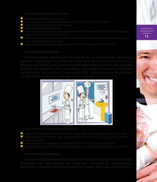 INTRODUÇÃO À
SEGURANÇA DOS
ALIMENTOS
15
Para evitar contaminação física:
	 proteja completamente seus cabelos;
	 não utilize adornos, como jóias, bijuterias, amuletos, presilhas de cabelo;
	 mantenha as unhas curtas e sem esmalte;
	 faça barba e bigode diariamente;
	 tenha muita atenção ao manipular alimentos, dessa forma você poderá evitar a presença de
pedras, espinhas, ossos nos alimentos;
	 não permita a realização de atividades de manutenção de equipamentos e instalações, junto
com a manipulação de alimentos;
	 instalar luminárias com proteção antiqueda na área de manipulação de alimentos.
Contaminação química
A contaminação química ocorre quando há a presença de substâncias
químicas indesejáveis nos alimentos. Exemplos de contaminantes químicos:
produtos de limpeza como sabão ou detergente proveniente do mal enxágüe
das mãos ou utensílios; cloro utilizado na sanitização das verduras; pesticidas
quando não é feita a correta higienização após a desinsetização do ambiente
ou quando há a aplicação incorreta desses produtos.
Para prevenir a contaminação química:
	 enxágüe bem as mãos, utensílios, verduras e frutas após a correta higienização das mesmas;
	 após processo de desinsetização, higienize bancadas, utensílios e equipamentos antes de
iniciar o trabalho;
	 jamais reaproveite embalagens de produtos de limpeza e outros produtos químicos;
	 sempre armazene produtos de limpeza separados dos alimentos ou produtos descartáveis.
Contaminação biológica
A contaminação biológica ocorre quando há a presença de microrganismos
prejudiciais ou suas toxinas nos alimentos. Exemplos de contaminantes
biológicos: microrganismos como bactérias, fungos, vírus, além de parasitos.
 