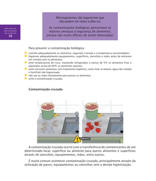 BOAS PRÁTICAS
PARA SEGURANÇA
DOS ALIMENTOS
16
Microrganismos são organismos que
não podem ser vistos a olho nu.
As contaminações biológicas apresentam as
maiores ameaças à segurança de alimentos,
porque são muito difíceis de serem detectadas!
Para prevenir a contaminação biológica:
	 cozinhe adequadamente os alimentos, seguindo o tempo e a temperatura recomendados;
	 higienize adequadamente equipamentos, superfícies, utensílios e mãos antes de entrarem
em contato com os alimentos;
	 evite temperaturas de risco, mantendo refrigerados a menos de 5ºC os alimentos frios e
aquecidos acima de 60ºC os alimentos quentes;
	 evite consumir alimentos sem tratamento higiênico, como leite in natura, água não tratada
e hortifrúti não higienizado;
	 não use as mãos diretamente para provar os alimentos;
	 evite a contaminação cruzada.
Contaminação cruzada
A contaminação cruzada ocorre com a transferência de contaminantes de um
determinado local, superfície ou alimento para outros alimentos e superfícies
através de utensílios, equipamentos, mãos, entre outros.
É muito comum acontecer contaminação cruzada, principalmente através da
utilização de panos, equipamentos ou utensílios sem a devida higienização.
 