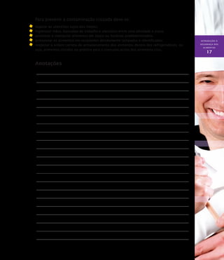 INTRODUÇÃO À
SEGURANÇA DOS
ALIMENTOS
17
Para prevenir a contaminação cruzada deve-se:
	 separar os utensílios sujos dos limpos;
	 higienizar mãos, bancadas de trabalho e utensílios entre uma atividade e outra;
	 porcionar e manipular alimentos em locais ou horários predeterminados;
	 armazenar os alimentos em recipientes devidamente tampados e identificados;
	 respeitar a ordem correta de armazenamento dos alimentos dentro dos refrigeradores, ou
seja, alimentos cozidos ou prontos para o consumo acima dos alimentos crus.
Anotações
 