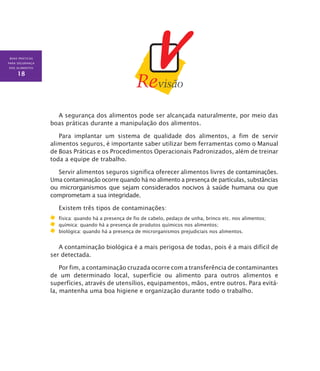 BOAS PRÁTICAS
PARA SEGURANÇA
DOS ALIMENTOS
18
A segurança dos alimentos pode ser alcançada naturalmente, por meio das
boas práticas durante a manipulação dos alimentos.
Para implantar um sistema de qualidade dos alimentos, a fim de servir
alimentos seguros, é importante saber utilizar bem ferramentas como o Manual
de Boas Práticas e os Procedimentos Operacionais Padronizados, além de treinar
toda a equipe de trabalho.
Servir alimentos seguros significa oferecer alimentos livres de contaminações.
Uma contaminação ocorre quando há no alimento a presença de partículas, substâncias
ou microrganismos que sejam considerados nocivos à saúde humana ou que
comprometam a sua integridade.
Existem três tipos de contaminações:
	 física: quando há a presença de fio de cabelo, pedaço de unha, brinco etc. nos alimentos;
	 química: quando há a presença de produtos químicos nos alimentos;
	 biológica: quando há a presença de microrganismos prejudiciais nos alimentos.
A contaminação biológica é a mais perigosa de todas, pois é a mais difícil de
ser detectada.
Por fim, a contaminação cruzada ocorre com a transferência de contaminantes
de um determinado local, superfície ou alimento para outros alimentos e
superfícies, através de utensílios, equipamentos, mãos, entre outros. Para evitá-
la, mantenha uma boa higiene e organização durante todo o trabalho.
 