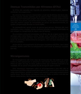 DOENÇAS
TRANSMITIDAS
POR ALIMENTOS E
MICRORGANISMOs
23
Doenças Transmitidas por Alimentos (DTAs)
As DTAs são causadas por ingestão de alimentos contaminados, especial-
mente por microrganismos.
Os sintomas mais comuns relacionados a esse tipo de doença são dores abo-
minais, náuseas, vômito, diarréia, dor de cabeça e febre, muitas vezes tratados
em casa ou com medicação simples. No entanto, muitos quadros podem evoluir
para casos mais graves, que podem levar à morte, sendo as DTAs consideradas
uma das maiores causas de mortalidade em países em desenvolvimento, se-
gundo a Organização Mundial da Saúde (OMS).
As conseqüências variam muito de pessoa para pessoa. Algumas são mais
suscetíveis, como crianças, idosos, mulheres grávidas e pessoas debilitadas ou
que estejam se recuperando de algum tipo de doença.
Os principais alimentos envolvidos em DTAs são de origem animal, com
destaque para carne bovina e suína, frango, ovos, pescados, frutos do mar
e produtos derivados do leite. Tais alimentos fazem parte de um grupo cha-
mado de alimentos potencialmente perigosos, com os quais devemos redo-
brar os cuidados.
Já que são os microrganismos os principais causadores de DTAs, vale a pena
entender melhor como eles se comportam e como evitar as doenças causadas
por eles.
Microrganismos
Os microrganismos são seres vivos tão minúsculos que não podem ser vistos
a olho nu. Eles contaminam os alimentos e nem sempre alteram sua textura, cor,
cheiro ou sabor. Ou seja, às vezes, pode-se achar que o alimento está bom e na
realidade, ele vai causar uma grande dor de barriga em quem comê-lo.
Uma informação importante sobre os microrganismos é que eles não se
locomovem sozinhos (não possuem pés e mãos!), e por isso utilizam outros seres
vivos como homens, animais e insetos e até mesmo o vento para contaminarem
outros locais. Dessa forma, conseguem estar em todas as partes e só não nos
damos conta porque não conseguimos enxergá-los.
 