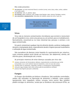 BOAS PRÁTICAS
PARA SEGURANÇA
DOS ALIMENTOS
24
Eles estão presentes:
	 nas pessoas: no trato intestinal (fezes) e urinário (urina), nariz, boca, mãos, unhas, cabelos
e em toda a pele;
	 na natureza: solo, ar, plantas, água;
	 nos animais: gatos, cachorros, aves, pragas como baratas, ratos, moscas, formigas e outros;
	 nos utensílios e equipamentos: bancadas de trabalho, placas de corte, facas etc.
São quatro os tipos de
microrganismos: vírus, fungos,
parasitos e bactérias.
Vírus
Vírus são os menores contaminantes microbianos que existem e necessitam
de um hospedeiro vivo, como uma pessoa ou um animal, para se multiplicarem.
Normalmente, encontram-se no trato intestinal das pessoas e animais e em
água contaminada.
Em geral, contaminam qualquer tipo de alimento devido a práticas inadequadas
durante a manipulação deste, especialmente devido à higiene pessoal insatisfatória
e utilização de água contaminada.
São causadores de doenças como hepatite A e gastroenterite por rotavírus,
cujos sintomas podem variar desde um mal-estar, dor abdominal, vômito, até
diarréia grave, desidratação até a morte.
As principais maneiras de evitar doenças causadas por vírus são:
	 comprar alimentos de fornecedores idôneos, especialmente os alimentos que serão
consumidos crus e sem nenhum tipo de tratamento, como no caso das ostras;
	 cozinhar bem os alimentos, seguindo o tempo e a temperatura recomendados;
	 consumir água tratada, bem como utilizar gelo de procedência confiável;
	 praticar boa higiene pessoal e ambiental.
Fungos
Os fungos são divididos em bolores e leveduras. Sob condições controladas,
ambos são utilizados na fabricação de alimentos e bebidas, como queijos
(gorgonzola, brie, roquefort), vinhos, cervejas, entre outros. Mas também
podem estragar os alimentos, sendo que as leveduras não provocam DTAs, ao
 