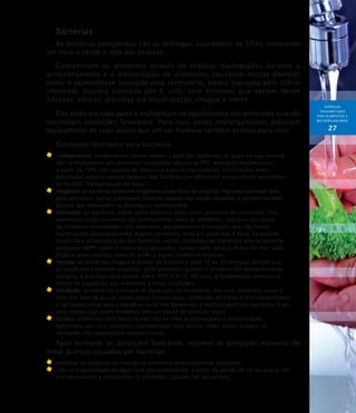 DOENÇAS
TRANSMITIDAS
POR ALIMENTOS E
MICRORGANISMOs
27
Bactérias
As bactérias patogênicas são as principais causadoras de DTAs, colocando
em risco a saúde e vida das pessoas.
Contaminam os alimentos através de práticas inadequadas durante o
armazenamento e a manipulação de alimentos, causando muitas doenças
como a salmonelose (causada pela salmonela), cólera (causada pelo Vibrio
cholerae), diarréia (causada por E. coli), com sintomas que variam desde
náuseas, cólicas, diarréias até desidratação, choque e morte.
Elas estão em toda parte e multiplicam-se rapidamente nos alimentos quando
encontram condições favoráveis. Para isso, esses microrganismos precisam
basicamente de tudo aquilo que um ser humano também precisa para viver.
Condições favoráveis para bactérias:
	 Temperatura: temperaturas baixas inibem a ação das bactérias, as quais na sua maioria
não se multiplicam em alimentos congelados abaixo de 0ºC, enquanto temperaturas
a partir de 70ºC são capazes de destruir a maioria das espécies. Informações mais
detalhadas sobre o comportamento das bactérias em diferentes temperaturas encontram-
se no item “Temperaturas de Risco”;
	 Oxigênio: as bactérias possuem exigências específicas de oxigênio. Algumas precisam dele
para sobreviver, outras sobrevivem somente quando não houver oxigênio, e existem também
aquelas que sobrevivem na presença ou ausência dele;
	 Alimento: as bactérias, assim como todos os seres vivos, precisam de nutrientes. Elas
encontram esses nutrientes em praticamente todos os alimentos, inclusive em restos
de alimentos encontrados nos utensílios, equipamentos e bancadas que não foram
higienizados adequadamente. Alguns alimentos, ricos em proteínas e água, favorecem
muito mais a multiplicação das bactérias, sendo chamados de alimentos potencialmente
perigosos (APP), como o leite e seus derivados, carnes, aves, peixes, frutos do mar, ovos,
feijão e arroz cozidos, além de purês e alguns molhos e misturas;
	 Tempo: as bactérias chegam a dobrar de número a cada 15 ou 20 minutos sempre que
as condições estiverem propícias, principalmente quando o alimento for potencialmente
perigoso e a temperatura estiver entre 30ºC e 45ºC. Por isso, é fundamental diminuir o
tempo de exposição dos alimentos a essas condições;
	 Umidade: as bactérias precisam de água para se multiplicar. Por isso, alimentos secos e
com alto teor de açúcar (como doces cristalizados, compotas de frutas e leite condensado)
e sal (como carne seca e bacalhau seco) não favorecem a multiplicação das bactérias. É por
esse motivo que esses alimentos têm um prazo de validade maior;
	 Acidez: ambientes com baixa acidez são os mais propícios para a multiplicação
bacteriana, por isso, alimentos considerados mais ácidos, como limão, vinagre ou
mostarda, não apresentam maiores riscos.
Após conhecer as condições favoráveis, vejamos as principais maneiras de
evitar doenças causadas por bactérias:
	 redobrar os cuidados ao manipular alimentos potencialmente perigosos;
	 reduzir a quantidade de água livre nas preparações, a partir da adição de sal ou açúcar em
sua composição e congelando os alimentos, quando for apropriado;
 