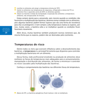 BOAS PRÁTICAS
PARA SEGURANÇA
DOS ALIMENTOS
28
	 cozinhar os alimentos até atingir a temperatura mínima de 70ºC;
	 manter os alimentos nas temperaturas de segurança, refrigerados a menos de 5ºC os
alimentos frios e aquecidos acima de 60ºC os alimentos quentes;
	 reduzir ao máximo o tempo de manipulação e exposição dos alimentos a temperatura
ambiente, não ultrapassando 30 minutos.
Esteja sempre atento para a prevenção, pois mesmo quando as condições não
favorecem a multiplicação das bactérias, devemos tomar cuidado com os alimentos,
pois algumas bactérias podem formar esporos que são uma forma de resistência
para elas se protegerem. E nem sempre a alta temperatura inativa os esporos, por
isso, muitas vezes, a bactéria volta a se multiplicar quando as condições ficam
favoráveis novamente.
Além disso, muitas bactérias também produzem toxinas (venenos) que, da
mesma forma que os esporos, podem não ser destruídas pelo cozimento.
Temperaturas de risco
Dentre todos os itens que exercem influência sobre o desenvolvimento das
bactérias, a temperatura é a principal ferramenta que dispomos para controlar
a multiplicação bacteriana em um alimento.
Dessa forma, todo profissional envolvido na produção de alimentos deve
conhecer as faixas de temperaturas mais adequadas para o armazenamento,
manipulação e distribuição dos alimentos, de forma a minimizar e controlar
os riscos causados pela multiplicação das bactérias.
Conheça o comportamento das bactérias nas diferentes faixas de temperatura.
	Abaixo de 0ºC, as bactérias patogênicas ficam inativas e não se multiplicam.
 