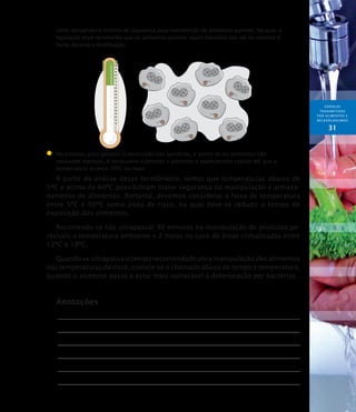 DOENÇAS
TRANSMITIDAS
POR ALIMENTOS E
MICRORGANISMOs
31
como temperatura mínima de segurança para manutenção de alimentos quentes. Na qual, a
legislação atual recomenda que os alimentos quentes sejam mantidos por até no máximo 6
horas durante a distribuição.
	No entanto, para garantir a destruição das bactérias, a ponto de os alimentos não
causarem doenças, é necessário submeter o alimento a aquecimento rápido até que a
temperatura alcance 70ºC ou mais.
A partir da análise desse termômetro, temos que temperaturas abaixo de
5ºC e acima de 60ºC possibilitam maior segurança na manipulação e armaze-
namento de alimentos. Portanto, devemos considerar a faixa de temperatura
entre 5ºC e 60ºC como zona de risco, na qual deve-se reduzir o tempo de
exposição dos alimentos.
Recomenda-se não ultrapassar 30 minutos na manipulação de produtos pe-
recíveis a temperatura ambiente e 2 horas no caso de áreas climatizadas entre
12ºC e 18ºC.
Quando se ultrapassa o tempo recomendado para manipulação dos alimentos
nas temperaturas de risco, comete-se o chamado abuso de tempo e temperatura,
quando o alimento passa a estar mais vulnerável à deterioração por bactérias.
Anotações
 