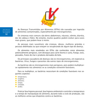 BOAS PRÁTICAS
PARA SEGURANÇA
DOS ALIMENTOS
32
As Doenças Transmitidas por Alimentos (DTAs) são causadas por ingestão
de alimentos contaminados, especialmente por microrganismos.
Os sintomas mais comuns são dores abdominais, náuseas, vômito, diarréia,
dor de cabeça e febre. No entanto, muitos quadros podem evoluir para casos
mais graves, que podem levar à morte.
As pessoas mais suscetíveis são crianças, idosos, mulheres grávidas e
pessoas debilitadas ou que estejam se recuperando de algum tipo de doença.
Os alimentos mais envolvidos em DTAs são conhecidos como alimentos
potencialmente perigosos, com destaque para carne bovina e suína, frango, ovos,
pescados, frutos do mar e produtos derivados do leite.
Os principais causadores de doenças são os microrganismos, em especial as
bactérias. Vírus, fungos e parasitos são outros tipos de microrganismos.
As bactérias são os microrganismos mais perigosos, pois podem multiplicar-
se rapidamente nos alimentos se as condições estiverem favoráveis.
Para se multiplicar, as bactérias necessitam de condições favoráveis nos se-
guintes aspectos:
	 temperatura;
	 oxigênio;
	 alimento;
	 tempo;
	 umidade;
	 acidez.
Praticar boa higiene pessoal, boa higiene ambiental e controlar a temperatura
e o tempo de manipulação do alimento, durante todo o ciclo de produção, são
as melhores armas que dispomos contra as bactérias.
 
