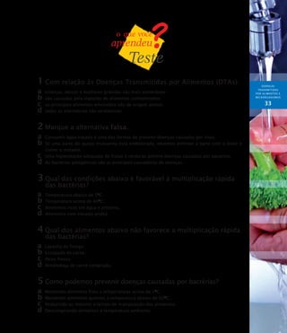 DOENÇAS
TRANSMITIDAS
POR ALIMENTOS E
MICRORGANISMOs
33
1	Com relação às Doenças Transmitidas por Alimentos (DTAs):
a	 crianças, idosos e mulheres grávidas são mais vulneráveis.
b	são causadas pela ingestão de alimentos contaminados.
c	 os principais alimentos envolvidos são de origem animal.
d	todas as alternativas são verdadeiras.
2	Marque a alternativa falsa.
a	 Consumir água tratada é uma das formas de prevenir doenças causadas por vírus.
b	Se uma parte do queijo mussarela está embolorada, devemos eliminar a parte com o bolor e
comer o restante.
c	 Uma higienização adequada de frutas e verduras previne doenças causadas por parasitos.
d	As bactérias patogênicas são as principais causadoras de doenças.
3	Qual das condições abaixo é favorável à multiplicação rápida
das bactérias?
a	 Temperatura abaixo de 5O
C.
b	Temperatura acima de 60O
C.
c	 Alimentos ricos em água e proteína.
d	Alimentos com elevada acidez.
4	Qual dos alimentos abaixo não favorece a multiplicação rápida
das bactérias?
a	 Lasanha de frango.
b	Ensopado de carne.
c	 Peixe fresco.
d	Almôndega de carne congelada.
5	Como podemos prevenir doenças causadas por bactérias?
a	 Mantendo alimentos frios a temperaturas acima de 5O
C.
b	Mantendo alimentos quentes a temperatura abaixo de 60O
C.
c	 Reduzindo ao máximo o tempo de manipulação dos alimentos.
d	Descongelando alimentos a temperatura ambiente.
 