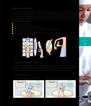 O
MANIPULADOR
37
Higiene pessoal
Os seres humanos são os principais causadores das contaminações e carregam
em todo seu corpo diferentes bactérias, incluindo muitas causadoras de doenças
que podem ser transmitidas a outros seres humanos através dos alimentos. Por
isso, é fundamental que as pessoas que manipulam alimentos mantenham práticas
higiênicas, que incluem:
	 tomar banho todos os dias;
	 fazer a barba e o bigode todos os dias;
	 manter as unhas curtas e limpas sem esmalte e sem base;
	 usar desodorante somente suave ou sem cheiro e não usar perfumes;
	 não utilizar nenhum tipo de loção nas mãos;
	 higienizar as mãos da maneira correta e na freqüência indicada.
Higienização das mãos
Um dos procedimentos mais importantes para a segurança dos alimentos é o
processo de higienização das mãos, já que estas são nossos principais instrumentos
de trabalho. Portanto, é importante estar atento a como e quando higienizar.
Como higienizar?
1. Primeiro molhe as suas mãos. 2. Ensaboe bastante as mãos.
 
