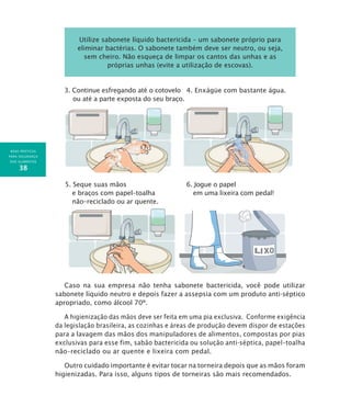 BOAS PRÁTICAS
PARA SEGURANÇA
DOS ALIMENTOS
38
Utilize sabonete líquido bactericida – um sabonete próprio para
eliminar bactérias. O sabonete também deve ser neutro, ou seja,
sem cheiro. Não esqueça de limpar os cantos das unhas e as
próprias unhas (evite a utilização de escovas).
3. Continue esfregando até o cotovelo 4. Enxágüe com bastante água.
ou até a parte exposta do seu braço.
5. Seque suas mãos 6. Jogue o papel
e braços com papel–toalha em uma lixeira com pedal!
não–reciclado ou ar quente.
Caso na sua empresa não tenha sabonete bactericida, você pode utilizar
sabonete líquido neutro e depois fazer a assepsia com um produto anti-séptico
apropriado, como álcool 70º.
A higienização das mãos deve ser feita em uma pia exclusiva. Conforme exigência
da legislação brasileira, as cozinhas e áreas de produção devem dispor de estações
para a lavagem das mãos dos manipuladores de alimentos, compostas por pias
exclusivas para esse fim, sabão bactericida ou solução anti-séptica, papel–toalha
não–reciclado ou ar quente e lixeira com pedal.
Outro cuidado importante é evitar tocar na torneira depois que as mãos foram
higienizadas. Para isso, alguns tipos de torneiras são mais recomendados.
 