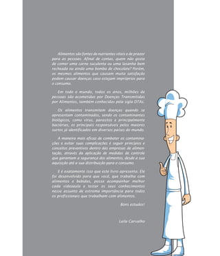 z
Alimentos são fontes de nutrientes vitais e de prazer
para as pessoas. Afinal de contas, quem não gosta
de comer uma carne suculenta ou uma lasanha bem
recheada ou ainda uma bomba de chocolate? Porém,
os mesmos alimentos que causam muita satisfação
podem causar doenças caso estejam impróprios para
o consumo.
Em todo o mundo, todos os anos, milhões de
pessoas são acometidas por Doenças Transmitidas
por Alimentos, também conhecidas pela sigla DTAs.
Os alimentos transmitem doenças quando se
apresentam contaminados, sendo os contaminantes
biológicos, como vírus, parasitos e principalmente
bactérias, os principais responsáveis pelos maiores
surtos já identificados em diversos países do mundo.
A maneira mais eficaz de combater as contamina-
ções e evitar suas complicações é seguir princípios e
conceitos preventivos dentro das empresas de alimen-
tação, através da aplicação de medidas de controle
que garantam a segurança dos alimentos, desde a sua
aquisição até a sua distribuição para o consumo.
E é exatamente isso que este livro apresenta. Ele
foi desenvolvido para que você, que trabalha com
alimentos e bebidas, possa acompanhar melhor
cada videoaula e testar os seus conhecimentos
nesse assunto de extrema importância para todos
os profissionais que trabalham com alimentos.
				 Bons estudos!
				
				 Leila Carvalho
 