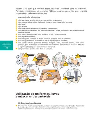BOAS PRÁTICAS
PARA SEGURANÇA
DOS ALIMENTOS
40
podem fazer com que levemos essas bactérias facilmente para os alimentos.
Por isso, é importante desenvolver hábitos seguros para evitar que sejamos
responsáveis pelas contaminações.
Ao manipular alimentos:
	 não fale, cante, assobie, tussa ou espirre sobre os alimentos;
	 não masque goma, palito, fósforo ou similares, nem chupe balas ou coma;
	 não fume;
	 não se coce;
	 não experimente alimentos diretamente com as mãos;
	 não devolva para a panela, um utensílio usado para provar o alimento, sem antes higienizá-
lo corretamente;
	 não assoe, nem coloque o dedo no nariz, na boca ou nos ouvidos;
	 não pegue em dinheiro;
	 não enxugue o suor com as mãos, panos ou qualquer peça do uniforme;
	 não enxugue as mãos no avental ou em qualquer peça do uniforme;
	 não utilize colares, pulseiras, brincos, relógios, anéis, inclusive aliança, nem unhas
postiças, pois podem cair acidentalmente nos alimentos (contaminação física) ou dificultar
a higienização adequada (contaminação biológica);
	 sempre retire o avental antes de ir ao sanitário.
Utilização de uniformes, luvas
e máscaras descartáveis
Utilização de uniformes
	Osuniformesdevemestarcompletos,bemconservados,limposedevemsertrocadosdiariamente.
Sua utilização deve ser feita somente nas dependências internas do estabelecimento.
 