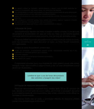 O
MANIPULADOR
41
	Os sapatos devem ser fechados, antiderrapantes e devem estar em boas condições de
higiene e conservação. Use meias limpas, de preferência de algodão.
	Use avental plástico somente nas atividades em que há grande quantidade de água, não devendo
ser utilizado próximo ao calor para evitar acidente de trabalho.
	 Jamais utilize panos ou sacos plásticos para proteção do uniforme. Os aventais foram feitos
para isso.
	Não carregue no uniforme canetas, lápis, batons, escovinhas, cigarros, isqueiros, relógios
ou outros adornos, pois eles podem cair nos alimentos.
	Use proteção na cabeça de forma a cobrir completamente os cabelos.
Utilização de luvas
Uma higienização rigorosa das mãos é sempre a melhor solução. O uso de luvas
descartáveis é recomendado em caso de lesão nas mãos ou até mesmo quando
manipular alimentos prontos para consumo, mas sempre por períodos curtos.
É imprescindível higienizar adequadamente as mãos antes de colocar as luvas,
para não contaminá-las. Após descartar as luvas, as mãos devem novamente
ser higienizadas.
Troque as luvas descartáveis sempre que:
	 mudar de atividades, principalmente quando estiver manipulando alimento cru e for
trabalhar com alimentos prontos para consumo;
	 estiverem rasgadas;
	 tiver que passar muito tempo em uma mesma atividade;
	 interromper um serviço.
É importante ressaltar que o uso indevido de luvas poderá causar uma conta-
minação muito maior e como o próprio nome já diz, as luvas descartáveis nunca
devem ser reutilizadas.
Lembre-se que o uso de luvas descartáveis
não substitui a lavagem das mãos!
Utilização de máscaras descartáveis
Máscaras descartáveis costumam ficar úmidas após 20 ou 30 minutos de
uso, devido à concentração de suor e saliva, permitindo a passagem da saliva
e conseqüentemente de microrganismos, não sendo, portanto, muito eficaz no
combate à contaminação.
Da mesma forma que as luvas, a utilização indevida de máscaras poderá
causar uma contaminação ainda maior.
 