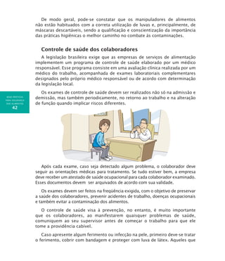 BOAS PRÁTICAS
PARA SEGURANÇA
DOS ALIMENTOS
42
De modo geral, pode-se constatar que os manipuladores de alimentos
não estão habituados com a correta utilização de luvas e, principalmente, de
máscaras descartáveis, sendo a qualificação e conscientização da importância
das práticas higiênicas o melhor caminho no combate às contaminações.
Controle de saúde dos colaboradores
A legislação brasileira exige que as empresas de serviços de alimentação
implementem um programa de controle de saúde elaborado por um médico
responsável. Esse programa consiste em uma avaliação clínica realizada por um
médico do trabalho, acompanhada de exames laboratoriais complementares
designados pelo próprio médico responsável ou de acordo com determinação
da legislação local.
Os exames de controle de saúde devem ser realizados não só na admissão e
demissão, mas também periodicamente, no retorno ao trabalho e na alteração
de função quando implicar riscos diferentes.
Após cada exame, caso seja detectado algum problema, o colaborador deve
seguir as orientações médicas para tratamento. Se tudo estiver bem, a empresa
deve receber um atestado de saúde ocupacional para cada colaborador examinado.
Esses documentos devem ser arquivados de acordo com sua validade.
Os exames devem ser feitos na freqüência exigida, com o objetivo de preservar
a saúde dos colaboradores, prevenir acidentes de trabalho, doenças ocupacionais
e também evitar a contaminação dos alimentos.
O controle de saúde visa à prevenção, no entanto, é muito importante
que os colaboradores, ao manifestarem quaisquer problemas de saúde,
comuniquem ao seu supervisor antes de começar o trabalho para que ele
tome a providência cabível.
Caso apresente algum ferimento ou infecção na pele, primeiro deve-se tratar
o ferimento, cobrir com bandagem e proteger com luva de látex. Aqueles que
 