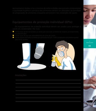 O
MANIPULADOR
43
apresentarem lesões e/ou sintomas de enfermidades que possam comprometer
a qualidade higiênico-sanitária dos alimentos devem ser afastados da atividade
de preparação de alimentos enquanto persistirem tais condições de saúde.
Equipamentos de proteção individual (EPIs)
Os equipamentos de proteção individual devem ser usados para proteger a
saúde do colaborador. Por isso:
	 utilize luvas de borracha todas as vezes que manusear produtos de limpeza, principalmente
os concentrados;
	 utilize luvas de aço nos procedimentos de corte de carnes;
	 utilize sapatos fechados ou botas para proteção dos pés. Todo calçado deve ser antiderrapante
para evitar quedas.
Anotações
 
