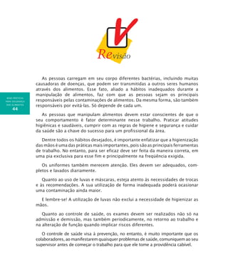 BOAS PRÁTICAS
PARA SEGURANÇA
DOS ALIMENTOS
44
As pessoas carregam em seu corpo diferentes bactérias, incluindo muitas
causadoras de doenças, que podem ser transmitidas a outros seres humanos
através dos alimentos. Esse fato, aliado a hábitos inadequados durante a
manipulação de alimentos, faz com que as pessoas sejam os principais
responsáveis pelas contaminações de alimentos. Da mesma forma, são também
responsáveis por evitá-las. Só depende de cada um.
As pessoas que manipulam alimentos devem estar conscientes de que o
seu comportamento é fator determinante nesse trabalho. Praticar atitudes
higiênicas e saudáveis, cumprir com as regras de higiene e segurança e cuidar
da saúde são a chave do sucesso para um profissional da área.
Dentre todos os hábitos desejados, é importante enfatizar que a higienização
das mãos é uma das práticas mais importantes, pois são as principais ferramentas
de trabalho. No entanto, para ser eficaz deve ser feita da maneira correta, em
uma pia exclusiva para esse fim e principalmente na freqüência exigida.
Os uniformes também merecem atenção. Eles devem ser adequados, com-
pletos e lavados diariamente.
Quanto ao uso de luvas e máscaras, esteja atento às necessidades de trocas
e às recomendações. A sua utilização de forma inadequada poderá ocasionar
uma contaminação ainda maior.
E lembre-se! A utilização de luvas não exclui a necessidade de higienizar as
mãos.
Quanto ao controle de saúde, os exames devem ser realizados não só na
admissão e demissão, mas também periodicamente, no retorno ao trabalho e
na alteração de função quando implicar riscos diferentes.
O controle de saúde visa à prevenção, no entanto, é muito importante que os
colaboradores, ao manifestarem quaisquer problemas de saúde, comuniquem ao seu
supervisor antes de começar o trabalho para que ele tome a providência cabível.
 