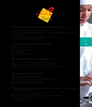 O
MANIPULADOR
45
1	Sobre os manipuladores de alimentos, é correto afirmar:
a	 As pessoas são as principais causadoras de contaminações.
b	A higienização das mãos é um dos procedimentos mais importantes para a segurança dos
alimentos.
c	 A higienização das mãos deve ser realizada em uma pia exclusiva.
d	Todas as alternativas acima são verdadeiras.
2	Quando devemos higienizar as mãos?
a	 Antes de pegar em dinheiro.
b	Antes de iniciar o trabalho.
c	 Antes de se coçar.
d	Antes de tossir ou espirrar.
3	Quanto aos hábitos dos manipuladores:
a	 devo falar o mínimo necessário enquanto manipular o alimento.
b	brincos podem ser utilizados desde que sejam bem pequenos.
c	 posso mascar goma, desde que tenha cuidado para não cair no alimento.
d	devo utilizar máscaras por no máximo uma semana.
4	Quando devemos usar luvas?
a	 Quando não der tempo de lavar as mãos.
b	Quando tiver que porcionar uma grande quantidade de alimento.
c	 Quando tiver um pequeno corte no dedo.
d	Todas as alternativas acima são verdadeiras.
5	Qual o melhor procedimento em caso de possuir um pequeno
ferimento no dedo?
a	 Tratar o ferimento e cobrir com luva de látex.
b	Tratar o ferimento, cobrir com bandagem e proteger com luva de látex.
c	 Tratar o ferimento e cobrir com bandagem.
d	Lavar bem o ferimento.
 