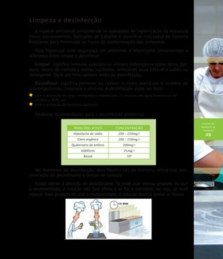 HIGIENE DO
AMBIENTE DE
TRABALHO
49
Limpeza e desinfecção
A higiene ambiental compreende as operações de higienização da estrutura
física, equipamentos, bancadas de trabalho e utensílios realizadas de maneira
freqüente para minimizar os riscos de contaminação dos alimentos.
Para higienizar com segurança um ambiente, é importante compreender a
diferença entre limpar e desinfetar.
Limpar: significa remover substâncias visíveis indesejáveis como terra, gor-
dura, restos de comida e outras sujidades, utilizando água potável e sabão ou
detergente. Deve ser feita sempre antes da desinfecção.
Desinfetar: significa remover ou reduzir a níveis aceitáveis o número de
microrganismos, invisíveis a olho nu. A desinfecção pode ser feita:
	 com a utilização do calor, imergindo o material por 15 minutos em água fervente ou no
mínimo a 80ºC; ou
	 com a utilização de produtos químicos.
Produtos recomendados para a desinfecção ambiental:
Princípio Ativo Concentração
Hipoclorito de sódio 200 – 250mg/l
Cloro orgânico 200 – 250mg/l
Quaternário de amônio 200mg/l
Iodóforos 25mg/l
Álcool 70º
No momento da desinfecção, dois fatores são de extrema relevância: con-
centração do desinfetante e tempo de contato.
Esteja atento à diluição do desinfetante. Se você usar menos produto do que
o recomendado, a solução não fará efeito e se for o contrário, ou seja, se você
colocar mais produto do que o recomendado, a solução poderá tornar-se tóxica.
 