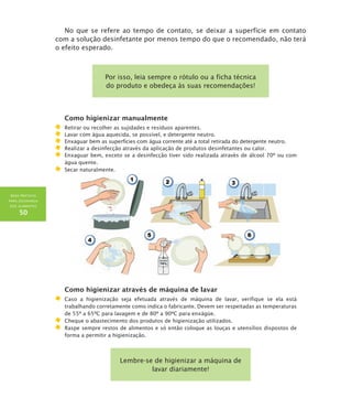 BOAS PRÁTICAS
PARA SEGURANÇA
DOS ALIMENTOS
50
No que se refere ao tempo de contato, se deixar a superfície em contato
com a solução desinfetante por menos tempo do que o recomendado, não terá
o efeito esperado.
Por isso, leia sempre o rótulo ou a ficha técnica
do produto e obedeça às suas recomendações!
Como higienizar manualmente
	Retirar ou recolher as sujidades e resíduos aparentes.
	Lavar com água aquecida, se possível, e detergente neutro.
	Enxaguar bem as superfícies com água corrente até a total retirada do detergente neutro.
	Realizar a desinfecção através da aplicação de produtos desinfetantes ou calor.
	Enxaguar bem, exceto se a desinfecção tiver sido realizada através de álcool 70º ou com
água quente.
	 Secar naturalmente.
Como higienizar através de máquina de lavar
	Caso a higienização seja efetuada através de máquina de lavar, verifique se ela está
trabalhando corretamente como indica o fabricante. Devem ser respeitadas as temperaturas
de 55º a 65ºC para lavagem e de 80º a 90ºC para enxágüe.
	Cheque o abastecimento dos produtos de higienização utilizados.
	Raspe sempre restos de alimentos e só então coloque as louças e utensílios dispostos de
forma a permitir a higienização.
Lembre-se de higienizar a máquina de
lavar diariamente!
 