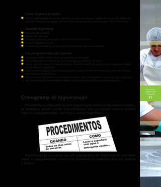 HIGIENE DO
AMBIENTE DE
TRABALHO
51
Como higienizar panos
	Para a higienização de panos, deve-se lavá-los com água e sabão, deixando de molho em
solução clorada para alvejar. Ao final, coloque-os em água fervente por 10 a 15 minutos.
Quando higienizar
	No início do trabalho.
	Depois de cada uso.
	Quando começar a trabalhar com outro tipo de alimento.
	A cada mudança de lote.
	A intervalos periódicos se os utensílios estiverem em uso constante.
Em procedimentos de higiene:
	 não é permitido varrer a seco as áreas de manipulação;
	 não utilize palha e escovas de aço, esponjas ou similares de metal;
	 nunca use nas áreas de manipulação os mesmos utensílios e panos de limpeza utilizados
em banheiros e sanitários;
	 evite pulverizar água e outros líquidos sobre equipamentos elétricos ou próximo a tomadas,
interruptores e luminárias;
	 deve-se evitar ao máximo a utilização de panos não–descartáveis na cozinha, pois, quando
não higienizados corretamente, podem tornar-se grandes focos de contaminação.
Cronograma de higienização
Para facilitar a realização de uma higienização ambiental de maneira correta,
as empresas devem manter procedimentos que descrevam como e quando
higienizar equipamentos, utensílios e outras superfícies.
Recomenda-se a criação de um cronograma de higienização contendo
todos os equipamentos e utensílios presentes na empresa. Veja um modelo
a seguir:
 