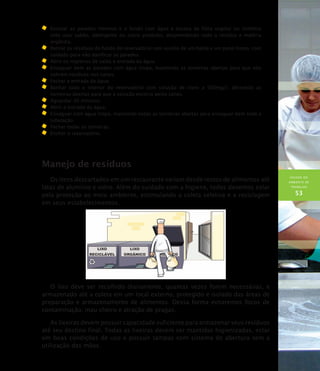 HIGIENE DO
AMBIENTE DE
TRABALHO
53
	Escovar as paredes internas e o fundo com água e escova de fibra vegetal ou sintética
(não usar sabão, detergente ou outro produto), desprendendo todo o resíduo e matéria
orgânica.
	Retirar os resíduos do fundo do reservatório com auxílio de um balde e um pano limpo, com
cuidado para não danificar as paredes.
	Abrir os registros de saída e entrada da água.
	Enxaguar bem as paredes com água limpa, mantendo as torneiras abertas para que não
sobrem resíduos nos canos.
	 Fechar a entrada da água.
	Banhar todo o interior do reservatório com solução de cloro a 500mg/l, deixando as
torneiras abertas para que a solução escorra pelos canos.
	Aguardar 30 minutos.
	Abrir a entrada da água.
	Enxaguar com água limpa, mantendo todas as torneiras abertas para enxaguar bem toda a
tubulação.
	 Fechar todas as torneiras.
	Encher o reservatório.
Manejo de resíduos
Os itens descartados em um restaurante variam desde restos de alimentos até
latas de alumínio e vidro. Além do cuidado com a higiene, todos devemos zelar
pela proteção ao meio ambiente, estimulando a coleta seletiva e a reciclagem
em seus estabelecimentos.
O lixo deve ser recolhido diariamente, quantas vezes forem necessárias, e
armazenado até a coleta em um local externo, protegido e isolado das áreas de
preparação e armazenamento de alimentos. Dessa forma evitaremos focos de
contaminação, mau cheiro e atração de pragas.
As lixeiras devem possuir capacidade suficiente para armazenar seus resíduos
até seu destino final. Todas as lixeiras devem ser mantidas higienizadas, estar
em boas condições de uso e possuir tampas com sistema de abertura sem a
utilização das mãos.
 