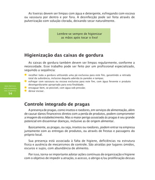 BOAS PRÁTICAS
PARA SEGURANÇA
DOS ALIMENTOS
54
As lixeiras devem ser limpas com água e detergente, esfregando com escova
ou vassoura por dentro e por fora. A desinfecção pode ser feita através de
pulverização com solução clorada, deixando secar naturalmente.
Lembre-se sempre de higienizar
as mãos após tocar o lixo!
Higienização das caixas de gordura
As caixas de gordura também devem ser limpas regularmente, conforme a
necessidade. Esse trabalho pode ser feito por um profissional especializado,
seguindo a seqüência:
	 recolher toda a gordura utilizando uma pá exclusiva para este fim, garantindo a retirada
total da substância, inclusive daquela aderida às paredes e tampas;
	 esfregar com vassoura ou escova exclusiva para este fim, com água fervente e produto
desengordurante apropriado para esta finalidade;
	 enxaguar bem, se possível, com água sob pressão;
	 deixar escoar.
Controle integrado de pragas
A presença de pragas, como insetos e roedores, em serviços de alimentação, além
de causar danos financeiros diretos com a perda de produtos, podem comprometer
a imagem do estabelecimento. Mas o maior perigo associado às pragas é seu grande
potencial em disseminar doenças, inclusive as de origem alimentar.
Basicamente, as pragas, ou seja, insetos ou roedores, podem entrar na empresa
juntamente com as entregas de produtos, ou através de frestas e passagens do
próprio local.
Sua presença está associada à falta de higiene, deficiências na estrutura
física e ausência de mecanismos de controle. São atraídas por lugares úmidos,
escuros e sujos, com abundância de alimento.
Por isso, torna-se importante adotar ações contínuas de organização e higiene
com o objetivo de impedir a atração, o acesso, o abrigo e/ou proliferação dessas
 