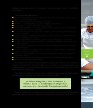 HIGIENE DO
AMBIENTE DE
TRABALHO
55
pragas, mantendo todas as instalações, equipamentos, móveis e utensílios
livres delas.
Como controlar as pragas?
	No controle às pragas e infestações, a empresa deve tomar providências para restringir o
acesso a alimento, água e abrigo.
	 Jogue o lixo fora com freqüência e de maneira correta.
	Mantenha as latas de lixo limpas, em boas condições e bem cobertas.
	Lave, enxágüe e sanitize as latas de lixo regularmente.
	Guarde adequadamente os alimentos. Produtos como chocolate em pó e nozes atraem
insetos, portanto guarde-os na geladeira.
	O aroma de cebola também atrai baratas, portanto, guarde-as em recipientes fechados e
dentro da geladeira.
	Limpe e sanitize as instalações. A higienização cuidadosa diminui os suprimentos de ali-
mento e mata os ovos dos insetos.
	Coloque telas milimetradas nas portas, janelas e outras aberturas para a área externa.
	As portas devem ser dotadas de molas para fechamento automático e devem estar bem
ajustadas ao batente.
	Os ralos devem ser sifonados, com fechamento apropriado ou tela milimetrada para evitar
a entrada de pragas.
	Reduza o número de abrigos para as pragas, tapando frestas e substituindo
peças de azulejo e piso quebradas.
	Mantenha as áreas internas e seus arredores livres de papel, papelão ou embalagens e
materiais em desuso.
	Evite a entrada de caixas de hortifrúti e bebidas nas áreas de manipulação de alimentos.
	Mantenha caixas de gordura bem vedadas.
As medidas de controle incluem também a utilização de produtos químicos
regularizados pelo Ministério da Saúde, com execução por empresa especializada
e obedecendo a procedimentos que evitem a contaminação dos alimentos,
equipamentos e utensílios.
Todos devem colaborar para o sucesso desse tipo de programa, deixando a
cozinha sempre limpa e seca antes das desinsetizações.
Por medida de segurança, todos os alimentos e
utensílios devem ser armazenados em refrigeradores
ou armários antes da aplicação de produtos pesticidas!
Quando aplicável, os equipamentos e os utensílios, antes de serem reutilizados,
devem ser higienizados para a remoção dos resíduos de produtos químicos.
 