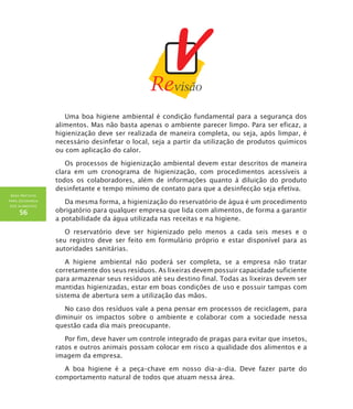 BOAS PRÁTICAS
PARA SEGURANÇA
DOS ALIMENTOS
56
Uma boa higiene ambiental é condição fundamental para a segurança dos
alimentos. Mas não basta apenas o ambiente parecer limpo. Para ser eficaz, a
higienização deve ser realizada de maneira completa, ou seja, após limpar, é
necessário desinfetar o local, seja a partir da utilização de produtos químicos
ou com aplicação do calor.
Os processos de higienização ambiental devem estar descritos de maneira
clara em um cronograma de higienização, com procedimentos acessíveis a
todos os colaboradores, além de informações quanto à diluição do produto
desinfetante e tempo mínimo de contato para que a desinfecção seja efetiva.
Da mesma forma, a higienização do reservatório de água é um procedimento
obrigatório para qualquer empresa que lida com alimentos, de forma a garantir
a potabilidade da água utilizada nas receitas e na higiene.
O reservatório deve ser higienizado pelo menos a cada seis meses e o
seu registro deve ser feito em formulário próprio e estar disponível para as
autoridades sanitárias.
A higiene ambiental não poderá ser completa, se a empresa não tratar
corretamente dos seus resíduos. As lixeiras devem possuir capacidade suficiente
para armazenar seus resíduos até seu destino final. Todas as lixeiras devem ser
mantidas higienizadas, estar em boas condições de uso e possuir tampas com
sistema de abertura sem a utilização das mãos.
No caso dos resíduos vale a pena pensar em processos de reciclagem, para
diminuir os impactos sobre o ambiente e colaborar com a sociedade nessa
questão cada dia mais preocupante.
Por fim, deve haver um controle integrado de pragas para evitar que insetos,
ratos e outros animais possam colocar em risco a qualidade dos alimentos e a
imagem da empresa.
A boa higiene é a peça–chave em nosso dia–a–dia. Deve fazer parte do
comportamento natural de todos que atuam nessa área.
 