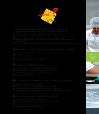 HIGIENE DO
AMBIENTE DE
TRABALHO
57
1	Marque a alternativa que melhor representa uma
higienização adequada no ambiente de trabalho.
a	 Lavar com água e detergente, enxaguar bem e secar com um pano.
b	Lavar com água e detergente, enxaguar bem, pulverizar álcool 92,8O
.
c	 Lavar com água e detergente, enxaguar bem, pulverizar álcool 70O
e esperar secar
naturalmente.
d	Lavar com água e detergente, enxaguar bem, pulverizar álcool 70O
e secar com um pano.
2	Quando devemos higienizar um utensílio, por exemplo?
a	 A cada troca de atividade.
b	No início do trabalho.
c	 A intervalos periódicos.
d	Todas alternativas acima estão corretas.
3	Marque a alternativa correta.
a	 As panelas devem ser bem lavadas com esponja de aço.
b	A cozinha deve ser varrida a seco com vassoura exclusiva.
c	 Panos de limpeza podem ser focos de contaminação.
d	Nenhuma alternativa acima é correta.
4	Quanto ao reservatório de água, é válido afirmar que:
a	 sua higienização deve ser registrada.
b	sua higienização deve ser realizada apenas na instalação.
c	 sua higienização deve ser realizada pelo menos uma vez por ano.
d	sua higienização deve ser realizada com bastante água e detergente neutro.
5	Como evitar uma infestação de pragas?
a	 Mantendo o ambiente limpo e organizado.
b	Instalando telas milimétricas nas aberturas para área externa.
c	 Contratando empresas para desinsetização periódica.
d	Todas alternativas acima estão corretas.
 