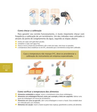 BOAS PRÁTICAS
PARA SEGURANÇA
DOS ALIMENTOS
62
Como checar a calibração
Para garantir seu correto funcionamento, é muito importante checar com
freqüência a calibração de um termômetro. Um dos métodos mais utilizados é
através do ponto de congelamento da água, segundo as etapas abaixo:
	 encha um copo com gelo bem picado;
	 complete o copo com água fria;
	 mexa e insira a haste do termômetro até o meio do copo, sem tocar as paredes;
	 a temperatura deve estabilizar-se em 0o
C, atestando que o termômetro esteja bem calibrado.
Caso a temperatura não marque 0O
C, deve-se providenciar a
calibração do instrumento em empresa especializada.
Como verificar a temperatura dos alimentos
	 Alimentos embalados a vácuo: inserir o termômetro entre duas embalagens.
	 Alimentos em embalagem flexível, como, por exemplo, o leite em saquinho: dobrar uma
parte da embalagem em torno do termômetro.
	 Alimentos em caixa ou garrafa: abrir uma embalagem e inserir a haste. Esta unidade deve
ser colocada para uso imediato.
	 Alimentos em cocção: inserir a haste na parte mais espessa, geralmente o centro, do alimento.
 