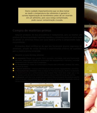 AQUISIÇÃO,
RECEBIMENTO E
ARMAZENAMENTO
63
Outro cuidado importantíssimo que se deve tomar
ao medir a temperatura dos alimentos é garantir a
correta higienização do termômetro antes de ser inserido
em um alimento, pois caso esteja contaminado,
pode causar contaminação cruzada.
Compra de matérias-primas
Adquirir produtos de boa procedência é fundamental, pois ao receber um
produto de baixa qualidade higiênico-sanitária, a empresa corre um sério risco
de perder os alimentos feitos com essa matéria–prima e comprometer toda a
sua produção.
A empresa deve certificar-se de que seu fornecedor pratica segurança de
alimentos, através de visitas técnicas e especificando critérios de qualidade
para a matéria-prima comprada.
Durante a visita técnica, observe:
	 as instalações físicas: piso, parede, forro, ventilação, iluminação, pias para higienização
das mãos, adequação e estado de conservação dos equipamentos e utensílios, incluindo
temperatura das câmaras frias e congeladas;
	 os manipuladores: estado de conservação e limpeza dos uniformes, assepsia das mãos,
controle de saúde;
	 a higiene ambiental: limpeza e desinfecção do piso, parede, equipamentos, utensílios;
	 a manipulação dos alimentos: todas as etapas do fluxo de produção, desde o recebimento
da matéria-prima até o armazenamento do produto final. Você deve exigir que o seu
fornecedor cuide tão bem dos alimentos quanto você os cuida dentro da sua cozinha.
	 o transporte: você deve estar sempre atento a como é feito o transporte dos produtos que lhe
serão fornecidos, especialmente aqueles que necessitam de temperatura controlada, como as
carnes e os produtos frescos ou congelados, dentre outros.
 