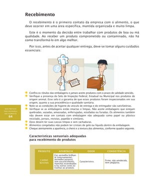 BOAS PRÁTICAS
PARA SEGURANÇA
DOS ALIMENTOS
64
Recebimento
O recebimento é o primeiro contato da empresa com o alimento, o que
deve ocorrer em uma área específica, mantida organizada e muito limpa.
Este é o momento da decisão entre trabalhar com produtos de boa ou má
qualidade. Ao receber um produto comprometido ou contaminado, não há
como transformá-lo em algo melhor.
Por isso, antes de aceitar qualquer entrega, deve-se tomar alguns cuidados
essenciais:
	Confira os rótulos das embalagens e jamais aceite produtos com o prazo de validade vencido.
	 Verifique a presença do Selo de Inspeção Federal, Estadual ou Municipal nos produtos de
origem animal. Esse selo é a garantia de que esses produtos foram inspecionados em sua
origem, quanto a sua procedência e qualidade sanitária.
	Note se as condições de higiene do veículo de entrega e do entregador são satisfatórias.
	 Verifique se as embalagens estão intactas e limpas. Não aceite embalagens que estejam
quebradas, vazadas, amassadas, enferrujadas, estufadas ou furadas. Os alimentos também
não devem estar em contato com embalagem não adequada como papel ou plástico
reciclado, jornais, revistas, papelão e similares.
	Ovos devem ter suas cascas limpas e sem rachaduras.
	Alimentos congelados não podem ter cristais de gelo ou líquido dentro da embalagem.
	Cheque atentamente a aparência, o cheiro e a textura dos alimentos, conforme quadro seguinte.
Características sensoriais adequadas
para recebimento de produtos
PRODUTO APARÊNCIA ODOR CONSISTÊNCIA
CARNE
BOVINA
Cor vermelho brilhan-
te (internamente),
vermelho púrpura;
sem escurecimento,
manchas esverdeadas
e/ou outras cores es-
tranhas ao produto.
Característico.
Firme, não amolecida,
nem pegajosa.
 