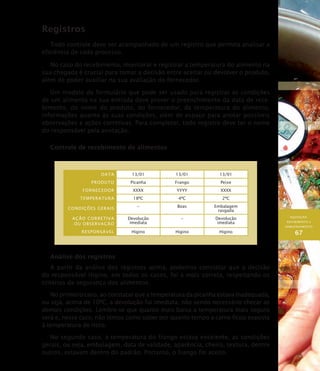 AQUISIÇÃO,
RECEBIMENTO E
ARMAZENAMENTO
67
Registros
Todo controle deve ser acompanhado de um registro que permita analisar a
eficiência de cada processo.
No caso do recebimento, monitorar e registrar a temperatura do alimento na
sua chegada é crucial para tomar a decisão entre aceitar ou devolver o produto,
além de poder auxiliar na sua avaliação do fornecedor.
Um modelo de formulário que pode ser usado para registrar as condições
de um alimento na sua entrada deve prever o preenchimento da data de rece-
bimento, do nome do produto, do fornecedor, da temperatura do alimento,
informações quanto às suas condições, além de espaço para anotar possíveis
observações e ações corretivas. Para completar, todo registro deve ter o nome
do responsável pela anotação.
Controle de recebimento de alimentos
Data 13/01 13/01 13/01
Produto Picanha Frango Peixe
Fornecedor XXXX YYYY XXXX
Temperatura 18ºC 4ºC 2ºC
Condições gerais
– Boas Embalagem
rasgada
Ação corretiva
ou observação
Devolução
imediata
– Devolução
imediata
Responsável Higino Higino Higino
Análise dos registros
A partir da análise dos registros acima, podemos constatar que a decisão
do responsável Higino, em todos os casos, foi a mais correta, respeitando os
critérios de segurança dos alimentos.
No primeiro caso, ao constatar que a temperatura da picanha estava inadequada,
ou seja, acima de 10ºC, a devolução foi imediata, não sendo necessário checar as
demais condições. Lembre-se que quanto mais baixa a temperatura mais seguro
será e, nesse caso, não temos como saber por quanto tempo a carne ficou exposta
à temperatura de risco.
No segundo caso, a temperatura do frango estava excelente, as condições
gerais, ou seja, embalagem, data de validade, aparência, cheiro, textura, dentre
outros, estavam dentro do padrão. Portanto, o frango foi aceito.
 