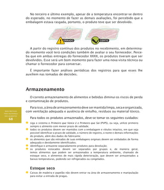 BOAS PRÁTICAS
PARA SEGURANÇA
DOS ALIMENTOS
68
No terceiro e último exemplo, apesar de a temperatura encontrar-se dentro
do esperado, no momento de fazer as demais avaliações, foi percebido que a
embalagem estava rasgada, portanto, o produto teve que ser devolvido.
A partir do registro contínuo dos produtos no recebimento, em determina-
do momento você terá condições também de avaliar o seu fornecedor. Perce-
ba que em ambas entregas do fornecedor XXXX, os produtos tiveram que ser
devolvidos. Esse será um bom momento para fazer uma nova visita técnica ou
chamar o fornecedor para conversar.
É importante fazer análises periódicas dos registros para que esses lhe
auxiliem nas tomadas de decisões.
Armazenamento
O correto armazenamento de alimentos e bebidas diminui os riscos de perda
e contaminação de produtos.
Paraisso,aáreadearmazenamentodevesermantidalimpa,secaeorganizada,
com ventilação adequada e ausência de entulho, resíduos ou material tóxico.
Para todos os produtos armazenados, deve-se tomar os seguintes cuidados:
	 siga o sistema o Primeiro que Vence é o Primeiro que Sai (PVPS), ou seja, utilize primeiro
sempre o alimento com menor prazo de validade;
	 todos os produtos devem ser mantidos com a embalagem e rótulos intactos, em que seja
possível identificar o prazo de validade, o número de registro, o nome e demais informações
do produto, além dos dados do fabricante;
	 os alimentos que são retirados de suas embalagens originais devem ser embalados de forma
adequada e devidamente identificados;
	 identifique e armazene separadamente produtos para devolução;
	 os produtos estocados devem ser separados por grupos e, de maneira geral,
temos alimentos que podem ser armazenados a temperatura ambiente, chamado de
estoque seco, e alimentos de mais rápida deterioração, que devem ser armazenados a
baixas temperaturas, podendo ser refrigerados ou congelados.
Estoque seco
	Caixas de madeira e papelão não devem entrar na área de armazenamento e manipulação
para evitar a entrada de pragas.
 