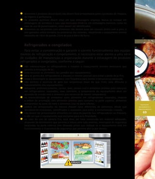 AQUISIÇÃO,
RECEBIMENTO E
ARMAZENAMENTO
69
	Alimentos e produtos descartáveis não devem ficar armazenados junto a produtos de limpeza,
de higiene e perfumaria.
	Os produtos químicos devem estar em suas embalagens originais. Nunca os coloque em
embalagens de alimentos e caso seja necessário dividi-los em embalagens menores, como no
caso do uso de pulverizadores, estes devem ser identificados.
	Alimentos ou recipientes com alimentos não devem estar em contato direto com o piso, e
sim apoiados sobre estrados ou prateleiras das estantes, respeitando o espaçamento mínimo
necessário de 10cm da parede, 25cm do piso e 60cm do forro.
Refrigerados e congelados
Para evitar a contaminação e garantir o correto funcionamento dos equipa-
mentos de refrigeração e congelamento, é necessário estar atento a uma série
de cuidados de manutenção e organização durante a estocagem de produtos
refrigerados e congelados, conforme a seguir:
	 não sobrecarregue os refrigeradores e respeite o espaçamento mínimo necessário que
garanta a circulação de ar;
	 evite encostar os alimentos nas paredes dos equipamentos;
	 abra as portas dos refrigeradores e freezers o mínimo possível para evitar a perda do ar frio;
	 limpe e descongele os equipamentos com freqüência para manter a temperatura adequada;
	 não permita o acúmulo de gelo nas serpentinas (mais do que 1cm), pois dificulta o
funcionamento dos equipamentos;
	 armazene, preferencialmente, carnes, aves, peixes crus e alimentos prontos para consumo
em refrigeradores separados, caso contrário, a temperatura do equipamento deve ser
ajustada de acordo com o alimento que necessite de menor temperatura;
	 na impossibilidade de armazenar estes alimentos em refrigeradores separados, respeite
a ordem de arrumação com alimentos prontos para consumo na parte superior, alimentos
semiprontos na parte do meio e alimentos crus na parte inferior;
	 podem ser armazenados no mesmo freezer tipos diferentes de alimentos, desde que
devidamente embalados, identificados e separados para evitar a contaminação cruzada.
	 não devem ser armazenados alimentos em caixa de papelão nos refrigeradores ou freezers,
a não ser que o equipamento seja exclusivo para esta finalidade;
	 no caso do uso de câmara fria, esta deve ser toda construída em material adequado,
dispondo de termômetro que permita a leitura pelo lado externo, interruptor de segurança
localizado na parte externa com lâmpada piloto que indique se o equipamento está em
funcionamento e dispositivo de segurança que permita abri-la por dentro.
 