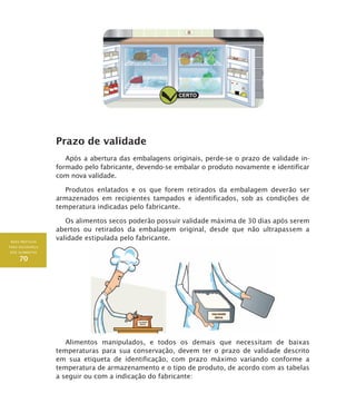 BOAS PRÁTICAS
PARA SEGURANÇA
DOS ALIMENTOS
70
Prazo de validade
Após a abertura das embalagens originais, perde-se o prazo de validade in-
formado pelo fabricante, devendo-se embalar o produto novamente e identificar
com nova validade.
Produtos enlatados e os que forem retirados da embalagem deverão ser
armazenados em recipientes tampados e identificados, sob as condições de
temperatura indicadas pelo fabricante.
Os alimentos secos poderão possuir validade máxima de 30 dias após serem
abertos ou retirados da embalagem original, desde que não ultrapassem a
validade estipulada pelo fabricante.
Alimentos manipulados, e todos os demais que necessitam de baixas
temperaturas para sua conservação, devem ter o prazo de validade descrito
em sua etiqueta de identificação, com prazo máximo variando conforme a
temperatura de armazenamento e o tipo de produto, de acordo com as tabelas
a seguir ou com a indicação do fabricante:
 