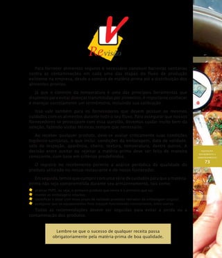 AQUISIÇÃO,
RECEBIMENTO E
ARMAZENAMENTO
73
Para fornecer alimentos seguros é necessário construir barreiras sanitárias
contra as contaminações em cada uma das etapas do fluxo de produção
existente na empresa, desde a compra de matéria-prima até a distribuição dos
alimentos prontos.
Já que o controle da temperatura é uma das principais ferramentas que
dispomos para evitar doenças transmitidas por alimentos, é importante conhecer
e manejar corretamente um termômetro, incluindo sua calibração.
Isso vale também para os fornecedores que devem possuir os mesmos
cuidados com os alimentos durante todo o seu fluxo. Para assegurar que nossos
fornecedores se preocupam com essa questão, devemos cuidar muito bem da
seleção, fazendo visitas técnicas sempre que necessário.
Ao receber qualquer produto, deve-se avaliar criticamente suas condições
higiênico-sanitárias, o que inclui: condições da embalagem, data de validade,
selo de inspeção, aparência, cheiro, textura, temperatura, dentre outros. A
decisão entre aceitar ou rejeitar a matéria–prima deve ser feita de maneira
consciente, com base em critérios predefinidos.
O registro no recebimento permite a análise periódica da qualidade do
produto utilizado no nosso restaurante e do nosso fornecedor.
Em seguida, temos que cumprir com uma série de cuidados para que a matéria-
prima não seja comprometida durante seu armazenamento, tais como:
	 praticar PVPS, ou seja, o primeiro produto que vence é o primeiro que sai;
	 manter as embalagens intactas;
	 identificar e datar com novo prazo de validade produtos retirados da embalagem original;
	 assegurar que os equipamentos frios estejam funcionando corretamente, entre outros.
Todas as recomendações devem ser seguidas para evitar a perda ou a
contaminação dos produtos.
Lembre-se que o sucesso de qualquer receita passa
obrigatoriamente pela matéria-prima de boa qualidade.
 